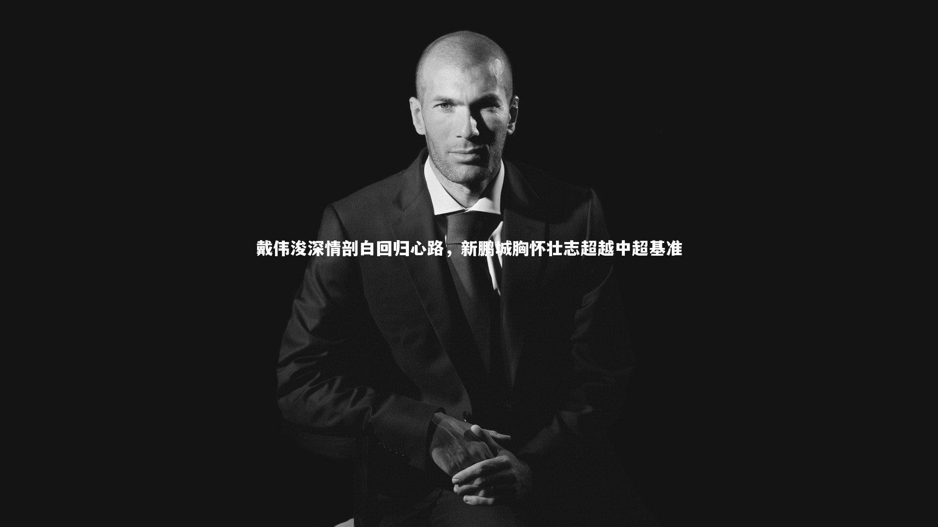 牛8体育：戴伟浚深情剖白回归心路，新鹏城胸怀壮志超越中超基准