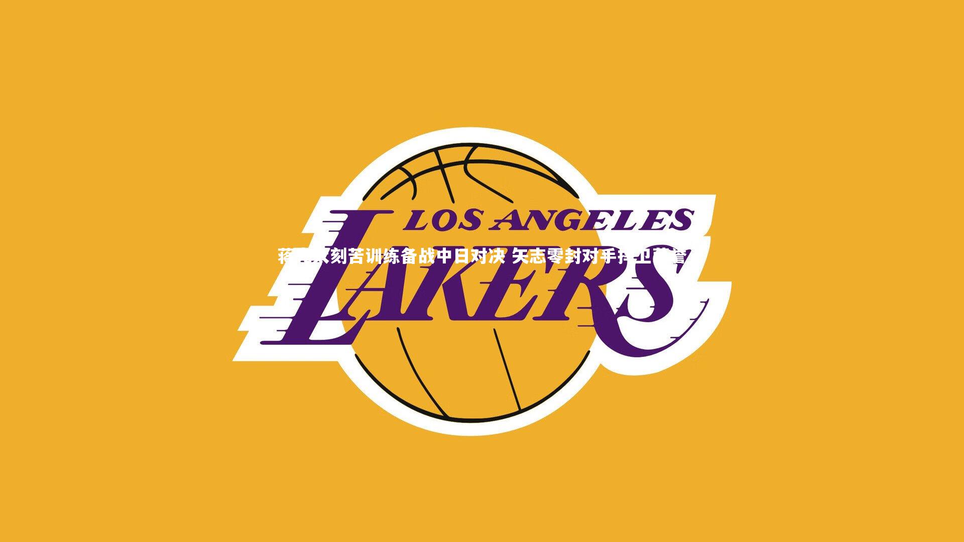 【牛八体育官网】蒋光太刻苦训练备战中日对决 矢志零封对手捍卫荣誉